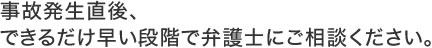 事故発生直後、できるだけ早い段階で弁護士にご相談ください。